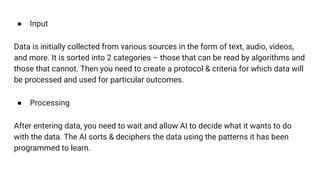 ● Input
Data is initially collected from various sources in the form of text, audio, videos,
and more. It is sorted into 2 categories – those that can be read by algorithms and
those that cannot. Then you need to create a protocol & criteria for which data will
be processed and used for particular outcomes.
● Processing
After entering data, you need to wait and allow AI to decide what it wants to do
with the data. The AI sorts & deciphers the data using the patterns it has been
programmed to learn.
 