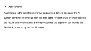 ● Assessments
Assessment is the last stage before AI completes a task. In this case, the AI
system combines knowledge from the data set to forecast future events based on
the results and modifications. Before proceeding, the algorithm can include the
feedback produced by the modifications.
 