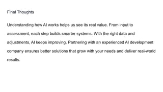 Final Thoughts
Understanding how AI works helps us see its real value. From input to
assessment, each step builds smarter systems. With the right data and
adjustments, AI keeps improving. Partnering with an experienced AI development
company ensures better solutions that grow with your needs and deliver real-world
results.
 