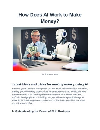 How Does Ai Work to Make
Money?
Use AI for Making Money
Latest ideas and tricks for making money using Ai
In recent years, Artificial Intelligence (AI) has revolutionized various industries,
offering groundbreaking opportunities for entrepreneurs and individuals alike
to make money. If you're intrigued by the potential of AI-driven ventures,
you're in the right place! In this blog post, we will explore practical ways to
utilize AI for financial gains and delve into profitable opportunities that await
you in the world of AI.
1. Understanding the Power of AI in Business
 