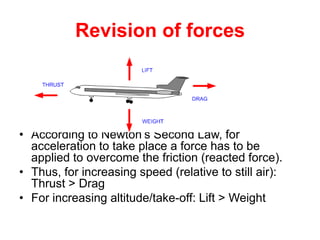 Revision of forces




• According to Newton’s Second Law, for
  acceleration to take place a force has to be
  applied to overcome the friction (reacted force).
• Thus, for increasing speed (relative to still air):
  Thrust > Drag
• For increasing altitude/take-off: Lift > Weight
 