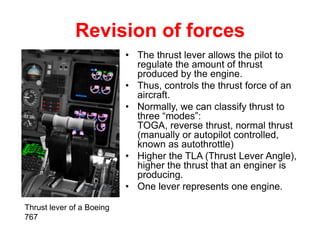 Revision of forces
                           • The thrust lever allows the pilot to
                             regulate the amount of thrust
                             produced by the engine.
                           • Thus, controls the thrust force of an
                             aircraft.
                           • Normally, we can classify thrust to
                             three “modes”:
                             TOGA, reverse thrust, normal thrust
                             (manually or autopilot controlled,
                             known as autothrottle)
                           • Higher the TLA (Thrust Lever Angle),
                             higher the thrust that an enginer is
                             producing.
                           • One lever represents one engine.

Thrust lever of a Boeing
767
 