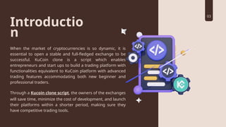 Introductio
n
When the market of cryptocurrencies is so dynamic, it is
essential to open a stable and full-fledged exchange to be
successful. KuCoin clone is a script which enables
entrepreneurs and start ups to build a trading platform with
functionalities equivalent to KuCoin platform with advanced
trading features accommodating both new beginner and
professional traders.
Through a Kucoin clone script, the owners of the exchanges
will save time, minimize the cost of development, and launch
their platforms within a shorter period, making sure they
have competitive trading tools.
03
 