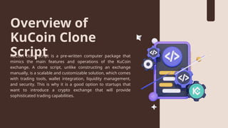 Overview of
KuCoin Clone
Script
KuCoin clone script is a pre-written computer package that
mimics the main features and operations of the KuCoin
exchange. A clone script, unlike constructing an exchange
manually, is a scalable and customizable solution, which comes
with trading tools, wallet integration, liquidity management,
and security. This is why it is a good option to startups that
want to introduce a crypto exchange that will provide
sophisticated trading capabilities.
 