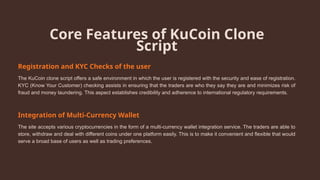 Core Features of KuCoin Clone
Script
Registration and KYC Checks of the user
The KuCoin clone script offers a safe environment in which the user is registered with the security and ease of registration.
KYC (Know Your Customer) checking assists in ensuring that the traders are who they say they are and minimizes risk of
fraud and money laundering. This aspect establishes credibility and adherence to international regulatory requirements.
Integration of Multi-Currency Wallet
The site accepts various cryptocurrencies in the form of a multi-currency wallet integration service. The traders are able to
store, withdraw and deal with different coins under one platform easily. This is to make it convenient and flexible that would
serve a broad base of users as well as trading preferences.
 