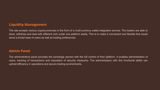 Liquidity Management
The site accepts various cryptocurrencies in the form of a multi-currency wallet integration service. The traders are able to
store, withdraw and deal with different coin under one platform easily. This is to make it convenient and flexible that would
serve a broad base of users as well as trading preferences.
Admin Panel
The administrative panel provides the exchange owners with the full control of their platform. It enables administration of
users, tracking of transactions and imposition of security measures. The administrators with this functional ability can
uphold efficiency in operations and secure trading environments.
 