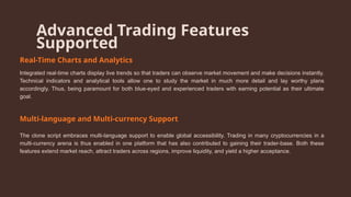 Advanced Trading Features
Supported
Real-Time Charts and Analytics
Integrated real-time charts display live trends so that traders can observe market movement and make decisions instantly.
Technical indicators and analytical tools allow one to study the market in much more detail and lay worthy plans
accordingly. Thus, being paramount for both blue-eyed and experienced traders with earning potential as their ultimate
goal.
Multi-language and Multi-currency Support
The clone script embraces multi-language support to enable global accessibility. Trading in many cryptocurrencies in a
multi-currency arena is thus enabled in one platform that has also contributed to gaining their trader-base. Both these
features extend market reach, attract traders across regions, improve liquidity, and yield a higher acceptance.
 
