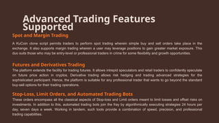 Advanced Trading Features
Supported
Spot and Margin Trading
A KuCoin clone script permits traders to perform spot trading wherein simple buy and sell orders take place in the
exchange. It also supports margin trading wherein a user may leverage positions to gain greater market exposure. This
duo suits those who may be entry-level or professional traders in crime for some flexibility and growth opportunities.
Futures and Derivatives Trading
The platform extends the facility for trading futures. It allows intrepid speculators and retail traders to confidently speculate
on future price action in cryptos. Derivative trading allows risk hedging and trading advanced strategies for the
sophisticated participant. Hence, the platform is suitable for any professional trader that wants to go beyond the standard
buy-sell options for their trading operations.
Stop-Loss, Limit Orders, and Automated Trading Bots
These orders encompass all the classical aspects of Stop-loss and Limit orders meant to limit losses and offset risks on
investments. In addition to this, automated trading bots join the fray by algorithmically executing strategies 24 hours per
day, seven days a week. Working in tandem, such tools provide a combination of speed, precision, and professional
trading capabilities.
 