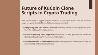 Future of KuCoin Clone
Scripts in Crypto Trading
With the increase in cryptocurrency adoption, KuCoin clone scripts look to maintain
bright prospects ahead of them. Following trends consist of:
• Integrating with DeFi and NFT markets: Providing enhanced trading options apart
from the traditional cryptocurrencies.
• Enhanced Security and Compliance: Customary KYC/AML protocol and advanced
blockchain-based security measures will be in place.
• Customizable and Scalable Features: Platforms will provide more modular tools to
niche markets and institutional clients.
 