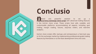 Conclusio
n
Considered one powerful solution to set up a
cryptocurrency exchange clone script with advanced trading features
is the KuCoin clone script. These scripts host safe, scalable, and
customizable platforms accommodating all aspects, including spot
trading, margin trading, futures, stop-loss orders, and real-time
analytics.
KuCoin clone scripts offer startups and entrepreneurs a fast-track way
to hit the exchange market by implementing professional-grade trading
features by themselves or at the least development time and costs.
 