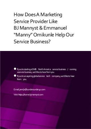 ALL RIGHTS RESERVED. BJ MANNYST + EMMANUEL “MANNY” OMIKUNLE
SPONSORED: BJ MANNYST (BJMANNYST.COM) + GREATESTFOUNDERS.COM
HowDoesAMarketing
ServiceProviderLike
BJMannyst&Emmanuel
“Manny”OmikunleHelpOur
ServiceBusiness?
Ifyou’restartingaSMB NorthAmerica servicebusiness / running
aservicebusiness,we’dliketohearfromyou.
Ifyou’reanaspiringglobalservice tech company,we’dliketohear
from you.
Email:jenn[at]foundersunder40.com
Visit:https://home.bjmannyst.com
 