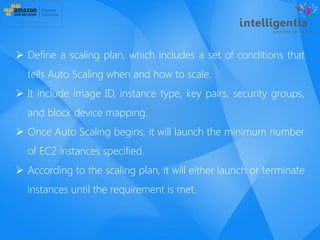  Define a scaling plan, which includes a set of conditions that
tells Auto Scaling when and how to scale.
 It include image ID, instance type, key pairs, security groups,
and block device mapping.
 Once Auto Scaling begins, it will launch the minimum number
of EC2 instances specified.
 According to the scaling plan, it will either launch or terminate
instances until the requirement is met.
 