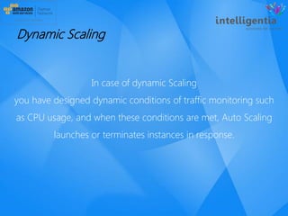 In case of dynamic Scaling
you have designed dynamic conditions of traffic monitoring such
as CPU usage, and when these conditions are met, Auto Scaling
launches or terminates instances in response.
Dynamic Scaling
 