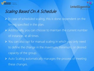  In case of scheduled scaling, this is done dependent on the
timing specified in the plan.
 Additionally, you can choose to maintain the current number
of instances at all times.
 You can also opt for manual scaling in which you only need
to define the change in the maximum, minimum, or desired
capacity of the group.
 Auto Scaling automatically manages the process of meeting
these changes.
Scaling Based On A Schedule
 