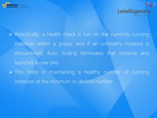  Periodically, a health check is run on the currently running
instances within a group, and if an unhealthy instance is
encountered, Auto Scaling terminates that instance and
launches a new one.
 This helps in maintaining a healthy number of running
instances at the minimum or desired number.
 