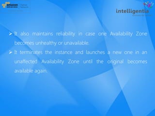  It also maintains reliability in case one Availability Zone
becomes unhealthy or unavailable.
 It terminates the instance and launches a new one in an
unaffected Availability Zone until the original becomes
available again.
 