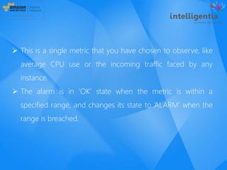  This is a single metric that you have chosen to observe, like
average CPU use or the incoming traffic faced by any
instance.
 The alarm is in ‘OK’ state when the metric is within a
specified range, and changes its state to ‘ALARM’ when the
range is breached.
 