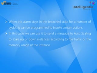  When the alarm stays in the breached state for a number of
cycles, it can be programmed to invoke certain actions.
 In this case, we can use it to send a message to Auto Scaling
to scale up or down instances according to the traffic or the
memory usage of the instance.
 