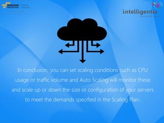 In conclusion, you can set scaling conditions such as CPU
usage or traffic volume and Auto Scaling will monitor these
and scale up or down the size or configuration of your servers
to meet the demands specified in the Scaling Plan.
 