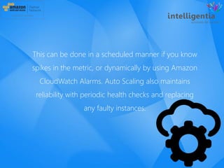 This can be done in a scheduled manner if you know
spikes in the metric, or dynamically by using Amazon
CloudWatch Alarms. Auto Scaling also maintains
reliability with periodic health checks and replacing
any faulty instances.
 