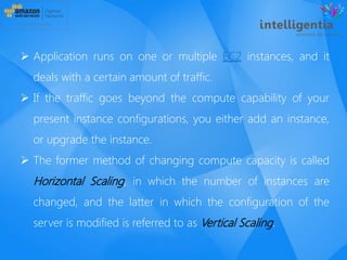  Application runs on one or multiple EC2 instances, and it
deals with a certain amount of traffic.
 If the traffic goes beyond the compute capability of your
present instance configurations, you either add an instance,
or upgrade the instance.
 The former method of changing compute capacity is called
Horizontal Scaling, in which the number of instances are
changed, and the latter in which the configuration of the
server is modified is referred to as Vertical Scaling.
 