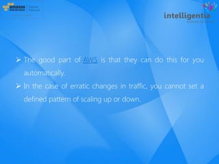  The good part of AWS is that they can do this for you
automatically.
 In the case of erratic changes in traffic, you cannot set a
defined pattern of scaling up or down.
 