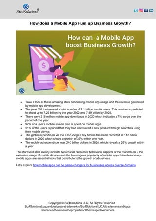 Copyright © Biz4Solutions LLC. All Rights Reserved
Biz4SolutionsLogoanddesignsaretrademarksofBiz4SolutionsLLC.Alltrademarksandlogos
referencedhereinarethepropertiesoftheirrespectiveowners.
How does a Mobile App Fuel up Business Growth?
• Take a look at these amazing stats concerning mobile app usage and the revenue generated
by mobile app development.
• The year 2021 witnessed a total number of 7.1 billion mobile users. This number is predicted
to shoot up to 7.26 billion by the year 2022 and 7.49 billion by 2025.
• There were 218 million mobile app downloads in 2020 which indicates a 7% surge over the
period of one year.
• 92% of a user’s mobile screen time is spent on mobile apps.
• 51% of the users reported that they had discovered a new product through searches using
their mobile device.
• The global expenditure via the iOS/Google Play Stores has been recorded at 112 billion
dollars in 2020 which shows a growth of 25% within one year.
• The mobile ad expenditure was 240 billion dollars in 2020, which reveals a 26% growth within
a year.
The aforesaid stats clearly indicate two crucial consumer behavioral aspects of the modern era - the
extensive usage of mobile devices and the humongous popularity of mobile apps. Needless to say,
mobile apps are essential tools that contribute to the growth of a business.
Let’s explore how mobile apps can be game-changers for businesses across diverse domains.
 