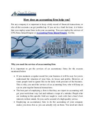 How does an accounting firm help you?
For any company it is important to keep a daily record of financial transactions, or
else all the accounts can get jumbled up. If you are in a bind for time, it is better
that you employ some firms to do your accounting. You can employ the services of
CPA Firms Inland Empire or Accounting Firms Inland Empire for this.
Why you need the services of an accounting firm
It is important to get the services of an accountancy firms for the reasons
mentioned below
 If you maintain a regular record for your business it will be easy for you to
understand the situation of your firm, its losses and profits. However, at
times people tend to ignore this in the daily work pressure of the business.
This is why you need the services of an accounting firm, who will keep an
eye on your regular financial transactions.
 The best part of employing a firm is that they are expert in accounting will
get your work done very fast and without a scope of a mistake. People who
are working in this specific field are taught to work with their client’s best
interests in their minds. So you can be assured of a high quality service.
 Employing an accountancy firm to do the accounting of your company
makes you stress free as you can actually rely on them. You need not check
 