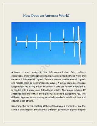 How Does an Antenna Work?
Antenna is used widely in the telecommunication field, military
operations, and other applications. It gets an electromagnetic wave and
converts it into electric signals. Some antennas receive electric signals
and radiate them as electromagnetic waves. A simple radio antenna is a
long straight rod. Many indoor TV antennas take the form of a dipole that
is divided into 2 pieces and folded horizontally. Numerous outdoor TV
antennas have more than one dipole with a central supporting rod. The
different types of antenna designs include parabolic satellite dishes and
circular loops of wire.
Generally, the waves emitting at the antenna from a transmitter are the
same in any shape of the antenna. Different patterns of dipoles help to
 