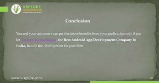 10
www.v-xplore.com
Conclusion
You and your customers can get the above benefits from your application only if you
let Vxplore Technologies, the Best Android App Development Company In
India, handle the development for your firm.
TECHNOLOGIES (P) LTD
VXPLORE
Adding reality to your imagination
 