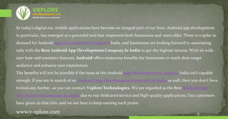 In today’s digital era, mobile applications have become an integral part of our lives. Android app development,
in particular, has emerged as a powerful tool that empowers both businesses and users alike. There is a spike in
demand for Android App Development Company India, and businesses are looking forward to associating
only with the Best Android App Development Company In India to get the highest returns. With its wide
user base and extensive features, Android offers numerous benefits for businesses to reach their target
audience and enhance user experiences.
The benefits will not be possible if the team at the Android App Development Company India isn’t capable
enough. If you are in search of an Android App Development Company in India as well, then you don’t have
to look any further, as you can contact Vxplore Technologies. We are regarded as the Best Android App
Development Company In India due to our dedicated service and high-quality applications. Our customers
have given us that title, and we are here to keep earning such praise.
2
www.v-xplore.com
TECHNOLOGIES (P) LTD
VXPLORE
Adding reality to your imagination
 