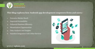 This blog explores how Android app development empowers firms and users:-
1. Extensive Market Reach
2. Improved Accessibility
3. Enhanced Business Efficiency
4. Monetization Opportunities
5. Data Analytics and Insights
6. Seamless Integration with Other Services
3
www.v-xplore.com
TECHNOLOGIES (P) LTD
VXPLORE
Adding reality to your imagination
 