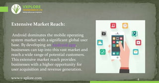 Extensive Market Reach:
Android dominates the mobile operating
system market with a significant global user
base. By developing an Android app,
businesses can tap into this vast market and
reach a wide range of potential customers.
This extensive market reach provides
businesses with a higher opportunity for
user acquisition and revenue generation.
4
www.v-xplore.com
TECHNOLOGIES (P) LTD
VXPLORE
Adding reality to your imagination
 