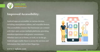 Improved Accessibility:
Android apps are accessible on various devices,
including smartphones, tablets, and wearable devices.
This accessibility ensures that businesses can connect
with their users across multiple platforms, providing
seamless experiences and greater convenience.
Whether users are at home, at work, or on the go,
Android apps enable them to access the services and
information they need at their fingertips.
5
www.v-xplore.com
TECHNOLOGIES (P) LTD
VXPLORE
Adding reality to your imagination
 