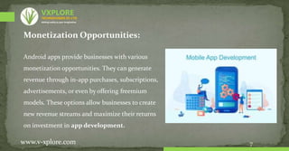 7
Monetization Opportunities:
Android apps provide businesses with various
monetization opportunities. They can generate
revenue through in-app purchases, subscriptions,
advertisements, or even by offering freemium
models. These options allow businesses to create
new revenue streams and maximize their returns
on investment in app development.
www.v-xplore.com
TECHNOLOGIES (P) LTD
VXPLORE
Adding reality to your imagination
 