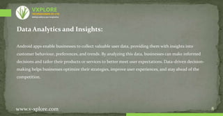 8
Data Analytics and Insights:
Android apps enable businesses to collect valuable user data, providing them with insights into
customer behaviour, preferences, and trends. By analyzing this data, businesses can make informed
decisions and tailor their products or services to better meet user expectations. Data-driven decision-
making helps businesses optimize their strategies, improve user experiences, and stay ahead of the
competition.
www.v-xplore.com
TECHNOLOGIES (P) LTD
VXPLORE
Adding reality to your imagination
 
