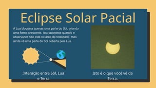Eclipse Solar Pacial
A Lua bloqueia apenas uma parte do Sol, criando
uma forma crescente. Isso acontece quando o
observador não está na área de totalidade, mas
ainda vê uma parte do Sol coberta pela Lua.
Isto é o que você vê da
Terra.
Interação entre Sol, Lua
e Terra
 