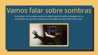 As sombras são formadas quando um objeto opaco bloqueia a passagem da luz
proveniente de uma fonte, produzindo uma região que não recebe raios de luz.
Vamos falar sobre sombras
 