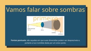 Fontes pontuais: são aquelas em que suas dimensões podem ser desprezíveis e,
portanto a luz é emitida desta por um único ponto.
Vamos falar sobre sombras
primeiro
 