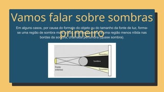 Em alguns casos, por causa do formato do objeto ou do tamanho da fonte de luz, forma-
se uma região de sombra mais nítida, chamada umbra, e uma região menos nítida nas
bordas da sombra, chamada penumbra (quase sombra).
Vamos falar sobre sombras
primeiro
 