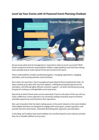 Level Up Your Events with AI Powered Event Planning Chatbots
Do you know what level of management is required to make an event successful? Well!
Event companies know the responsibilities folded in tight deadlines and how they making
every possible way to make it great till the last minute of the event.
These responsibilities include coordinating logistics, managing registrations, engaging
attendees, and ensuring seamless communication.
But it does not stop there. Event management goes beyond these fundamental tasks. It's
about staying up-to-date with real-time updates, crafting personalized experiences for
attendees, and offering highly efficient customer support—all while relentlessly pursuing
the goal of creating an unforgettable event experience.
Now think of what if these tasks can be automated. If you’re not aware of this you still can
make a difference. Event organizers are constantly seeking innovative ways to enhance
attendee experiences and streamline their operations.
One such innovation that has been making waves in the event industry is the event chatbot.
These digital assistants are designed to engage with event-goers, answer questions, and
provide real-time information, ultimately benefiting both organizers and attendees.
In this blog, we'll explore how event chatbots are transforming the event industry and why
they are a valuable addition to any event.
 