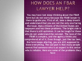 You may have lost sleep thinking about the FBAR
form but do not worry because the FBAR lawyer is
there to guide you. First of all, take a deep breath
and understand that you are not the only one facing
the issue. Many citizens of the United States are
taxpayers and has these problems. The bright side is
that there is still optimism. It can be tough for those
who do not understand the concept. The laws of the
FBAR is complex, and the agency thinks you
comprehend all of it. Even though, just like tax laws,
the form keeps altering, you are still supposed to
know everything. The sad part is that many people
cannot find someone who is an expert in this sector
who is reliable. Here are some of the problems they
face:
 