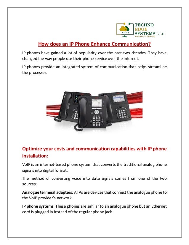 How does an IP Phone Enhance Communication?
IP phones have gained a lot of popularity over the past two decades. They have
changed the way people use their phone service over the internet.
IP phones provide an integrated system of communication that helps streamline
the processes.
Optimize your costs and communication capabilities with IP phone
installation:
VoIP is an internet-based phone system that converts the traditional analog phone
signals into digital format.
The method of converting voice into data signals comes from one of the two
sources:
Analogue terminal adapters: ATAs are devices that connect the analogue phone to
the VoIP provider’s network.
IP phone systems: These phones are similar to an analogue phone but an Ethernet
cord is plugged in instead of the regular phone jack.
 