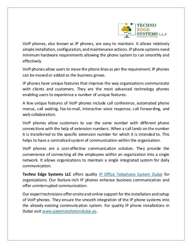 VoIP phones, also known as IP phones, are easy to maintain. It allows relatively
simple installation, configuration, and maintenance actions. IP phone systems need
minimum hardware requirements allowing the phone system to run smoothly and
effectively.
VoIP phones allow users to move the phone lines as per the requirement. IP phones
can be moved or added as the business grows.
IP phones have unique features that improve the way organizations communicate
with clients and customers. They are the most advanced technology phones
enabling users to experience a number of unique features.
A few unique features of VoIP phones include call conference, automated phone
menus, call waiting, fax-to-mail, interactive voice response, call forwarding, and
web collaboration.
VoIP phones allow customers to use the same number with different phone
connections with the help of extension numbers. When a call lands on the number
it is transferred to the specific extension number for which it is intended to. This
helps to have a centralized system of communication within the organization.
VoIP phones are a cost-effective communication solution. They provide the
convenience of connecting all the employees within an organization into a single
network. It allows organizations to maintain a single integrated system for daily
communication.
Techno Edge Systems LLC offers quality IP Office Telephone System Dubai for
organizations. Our feature-rich IP phones enhance business communication and
offer uninterrupted communication.
Our expert technicians offer onsite and online support for the installation and setup
of VoIP phones. They ensure the smooth integration of the IP phone systems into
the already existing communication system. For quality IP phone installations in
Dubai visit www.pabxinstallationdubai.ae.
 