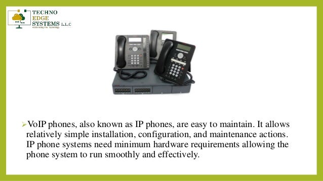 VoIP phones, also known as IP phones, are easy to maintain. It allows
relatively simple installation, configuration, and maintenance actions.
IP phone systems need minimum hardware requirements allowing the
phone system to run smoothly and effectively.
 