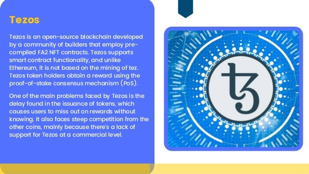 Tezos is an open-source blockchain developed
by a community of builders that employ pre-

compiled FA2 NFT contracts. Tezos supports

smart contract functionality, and unlike

Ethereum, it is not based on the mining of tez.

Tezos token holders obtain a reward using the

proof-of-stake consensus mechanism (PoS).
Tezos
One of the main problems faced by Tezos is the

delay found in the issuance of tokens, which

causes users to miss out on rewards without

knowing. It also faces steep competition from the

other coins, mainly because there’s a lack of

support for Tezos at a commercial level.
 