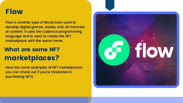 Flow is another type of Blockchain used to

develop digital games, assets, and all manners

of content. It uses the Cadence programming

language and is used to create the NFT

marketplace with the same name.
Flow
What are some NFT
marketplaces?
Here are some examples of NFT marketplaces

you can check out if you’re interested in

purchasing NFTs:
 