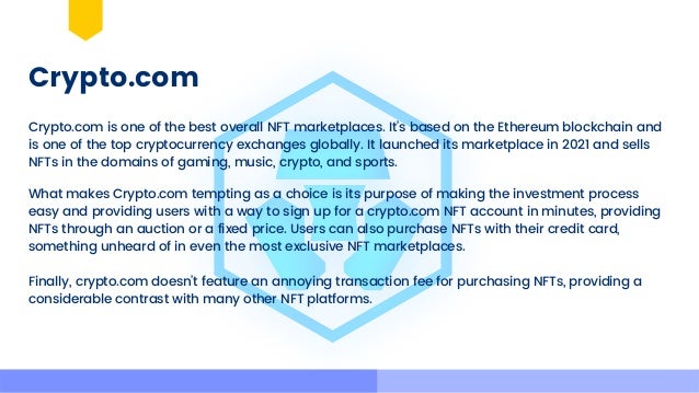 Crypto.com
Crypto.com is one of the best overall NFT marketplaces. It’s based on the Ethereum blockchain and

is one of the top cryptocurrency exchanges globally. It launched its marketplace in 2021 and sells

NFTs in the domains of gaming, music, crypto, and sports.
What makes Crypto.com tempting as a choice is its purpose of making the investment process

easy and providing users with a way to sign up for a crypto.com NFT account in minutes, providing

NFTs through an auction or a fixed price. Users can also purchase NFTs with their credit card,

something unheard of in even the most exclusive NFT marketplaces.
Finally, crypto.com doesn’t feature an annoying transaction fee for purchasing NFTs, providing a

considerable contrast with many other NFT platforms.
 