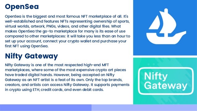 OpenSea
OpenSea is the biggest and most famous NFT marketplace of all. It’s

well-established and features NFTs representing ownership of sports,

virtual worlds, artwork, PNGs, videos, and other digital files. What

makes OpenSea the go-to marketplace for many is its ease of use

compared to other marketplaces: it will take you less than an hour to

set up your account, connect your crypto wallet and purchase your

first NFT using OpenSea.
Nifty Gateway
Nifty Gateway is one of the most respected high-end MFT

marketplaces, where some of the most expensive crypto art pieces

have traded digital hands. However, being accepted on Nifty

Gateway as an NFT artist is a feat of its own. Only the top brands,

creators, and artists can access Nifty Gateway. It supports payments

in crypto using ETH, credit cards, and even debit cards.
 