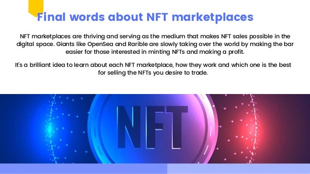 NFT marketplaces are thriving and serving as the medium that makes NFT sales possible in the

digital space. Giants like OpenSea and Rarible are slowly taking over the world by making the bar

easier for those interested in minting NFTs and making a profit.
Final words about NFT marketplaces
It’s a brilliant idea to learn about each NFT marketplace, how they work and which one is the best

for selling the NFTs you desire to trade.
 